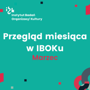 Turkusowa grafika z białym logo Instytutu Badań Organizacji Kultury (IBOK) w lewym górnym rogu. W centralnej części znajduje się duży, biały napis: „Przegląd miesiąca w IBOKu”, a pod nim, wyróżnione kolorem czerwonym słowo: ,,Marzec”. Tło ozdobione jest geometrycznymi kształtami w kolorach czerwonym, granatowym i jasnym turkusowym.