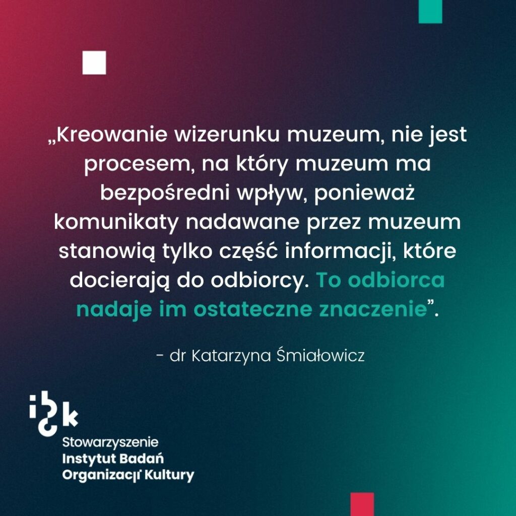 Grafika z cytatem dr Katarzyny Śmiałowicz na temat kreowania
wizerunku muzeum. Autorka wskazuje, że nie jest to proces, na który instytucje mają bezpośredni wpływ, ponieważ to odbiorca nadaje komunikatom ostateczne znaczenie. Na
dole logo Stowarzyszenia Instytutu Badań Organizacji Kultury. Tło gradientowe od
ciemnozielonego do bordowego.