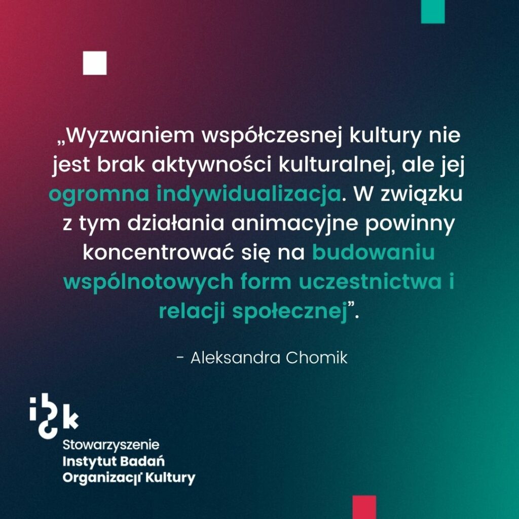 Grafika z cytatem Aleksandry Chomik dotyczącym wyzwania współczesnej kultury, jakim jest jej ogromna indywidualizacja. W związku z tym działania animacyjne powinny koncentrować się na budowaniu wspólnotowych form uczestnictwa i relacji społecznej. Na dole logo Stowarzyszenia Instytutu Badań Organizacji Kultury. Tło gradientowe od ciemnozielonego do bordowego.