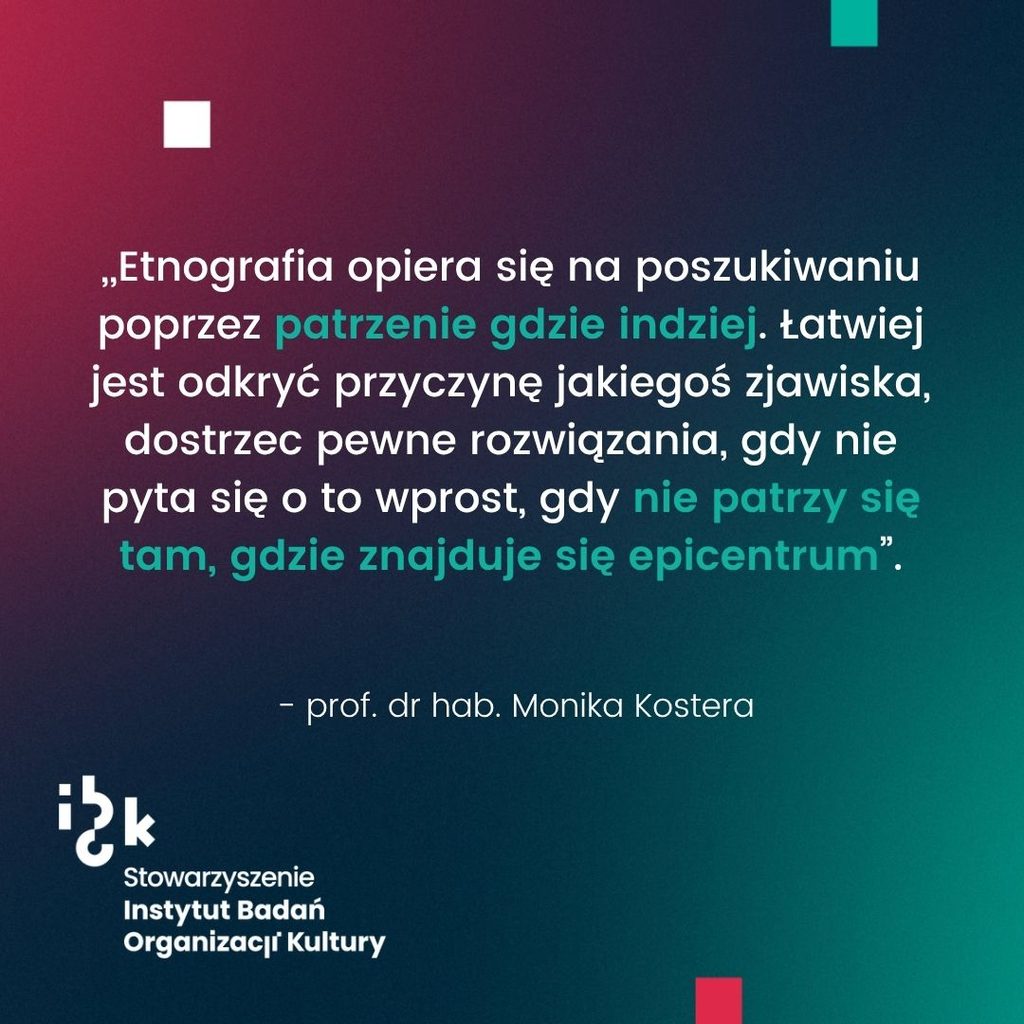 Grafika z cytatem prof. dr hab. Moniki Kostery dotyczącym etnografii
jako poszukiwania poprzez patrzenie gdzie indziej, które pozwala łatwiej odkryć przyczynę
zjawiska i dostrzec pewne rozwiązania, gdy nie patrzy się tam, gdzie znajduje się
epicentrum. Na dole logo Stowarzyszenia Instytutu Badań Organizacji Kultury. Tło
gradientowe od ciemnozielonego do bordowego.