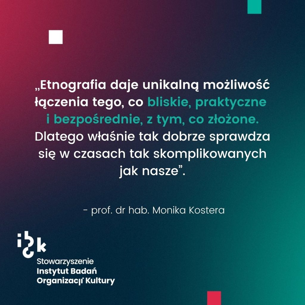Grafika z cytatem prof. dr hab. Moniki Kostery o tym jakie możliwości
daje etnografia. Autorka wskazuje, że łączy to co bliskie, praktyczne i bezpośrednie, z tym,
co złożone, dlatego tak dobrze sprawdza się w czasach tak skomplikowanych jak nasze. Na
dole logo Stowarzyszenia Instytutu Badań Organizacji Kultury. Tło gradientowe od
ciemnozielonego do bordowego.